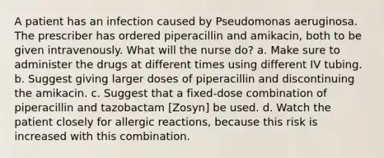 A patient has an infection caused by Pseudomonas aeruginosa. The prescriber has ordered piperacillin and amikacin, both to be given intravenously. What will the nurse do? a. Make sure to administer the drugs at different times using different IV tubing. b. Suggest giving larger doses of piperacillin and discontinuing the amikacin. c. Suggest that a fixed-dose combination of piperacillin and tazobactam [Zosyn] be used. d. Watch the patient closely for allergic reactions, because this risk is increased with this combination.