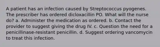 A patient has an infection caused by Streptococcus pyogenes. The prescriber has ordered dicloxacillin PO. What will the nurse do? a. Administer the medication as ordered. b. Contact the provider to suggest giving the drug IV. c. Question the need for a penicillinase-resistant penicillin. d. Suggest ordering vancomycin to treat this infection.