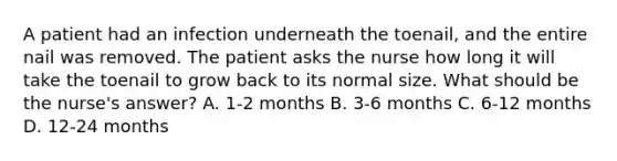 A patient had an infection underneath the toenail, and the entire nail was removed. The patient asks the nurse how long it will take the toenail to grow back to its normal size. What should be the nurse's answer? A. 1-2 months B. 3-6 months C. 6-12 months D. 12-24 months