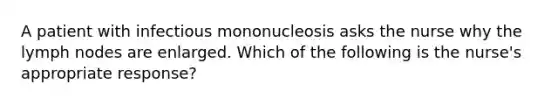 A patient with infectious mononucleosis asks the nurse why the lymph nodes are enlarged. Which of the following is the nurse's appropriate response?