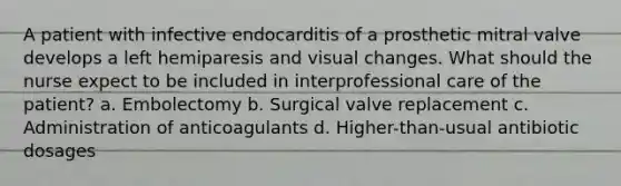 A patient with infective endocarditis of a prosthetic mitral valve develops a left hemiparesis and visual changes. What should the nurse expect to be included in interprofessional care of the patient? a. Embolectomy b. Surgical valve replacement c. Administration of anticoagulants d. Higher-than-usual antibiotic dosages