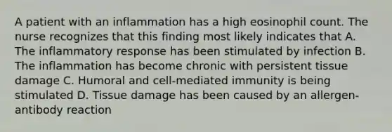 A patient with an inflammation has a high eosinophil count. The nurse recognizes that this finding most likely indicates that A. The inflammatory response has been stimulated by infection B. The inflammation has become chronic with persistent tissue damage C. Humoral and cell-mediated immunity is being stimulated D. Tissue damage has been caused by an allergen-antibody reaction