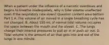 When a patient under the influence of a narcotic overdoses and begins to breathe​ inadequately, why is tidal volume unaffected even if the respiratory rate​ slows? Question content area bottom Part 1 A. The volume of air moved in a single breathing cycle has not changed. B. About 150 mL of normal tidal volume occupies the space between the mouth and the alveoli. C. The lungs change their internal pressures to pull air in or push air out. D. Tidal volume is the amount of air that gets into and out of the lungs in one minute.