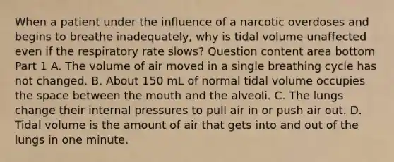 When a patient under the influence of a narcotic overdoses and begins to breathe​ inadequately, why is tidal volume unaffected even if the respiratory rate​ slows? Question content area bottom Part 1 A. The volume of air moved in a single breathing cycle has not changed. B. About 150 mL of normal tidal volume occupies the space between the mouth and the alveoli. C. The lungs change their internal pressures to pull air in or push air out. D. Tidal volume is the amount of air that gets into and out of the lungs in one minute.