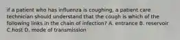 if a patient who has influenza is coughing, a patient care technician should understand that the cough is which of the following links in the chain of infection? A. entrance B. reservoir C.host D. mode of transmission