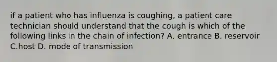 if a patient who has influenza is coughing, a patient care technician should understand that the cough is which of the following links in the chain of infection? A. entrance B. reservoir C.host D. mode of transmission