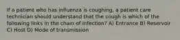 If a patient who has influenza is coughing, a patient care technician should understand that the cough is which of the following links in the chain of infection? A) Entrance B) Reservoir C) Host D) Mode of transmission