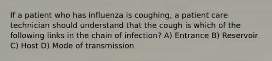 If a patient who has influenza is coughing, a patient care technician should understand that the cough is which of the following links in the chain of infection? A) Entrance B) Reservoir C) Host D) Mode of transmission