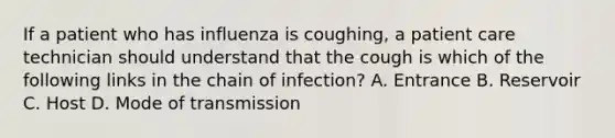 If a patient who has influenza is coughing, a patient care technician should understand that the cough is which of the following links in the chain of infection? A. Entrance B. Reservoir C. Host D. Mode of transmission