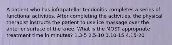 A patient who has infrapatellar tendonitis completes a series of functional activities. After completing the activities, the physical therapist instructs the patient to use ice massage over the anterior surface of the knee. What is the MOST appropriate treatment time in minutes? 1.3-5 2.5-10 3.10-15 4.15-20