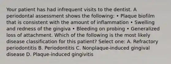 Your patient has had infrequent visits to the dentist. A periodontal assessment shows the following: • Plaque biofilm that is consistent with the amount of inflammation • Swelling and redness of the gingiva • Bleeding on probing • Generalized loss of attachment. Which of the following is the most likely disease classification for this patient? Select one: A. Refractory periodontitis B. Periodontitis C. Nonplaque-induced gingival disease D. Plaque-induced gingivitis