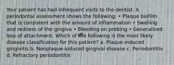 Your patient has had infrequent visits to the dentist. A periodontal assessment shows the following: • Plaque biofilm that is consistent with the amount of inflammation • Swelling and redness of the gingiva • Bleeding on probing • Generalized loss of attachment. Which of the following is the most likely disease classification for this patient? a. Plaque-induced gingivitis b. Nonplaque-induced gingival disease c. Periodontitis d. Refractory periodontitis