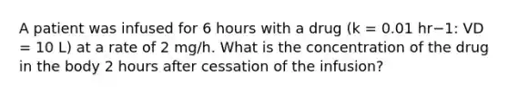 A patient was infused for 6 hours with a drug (k = 0.01 hr−1: VD = 10 L) at a rate of 2 mg/h. What is the concentration of the drug in the body 2 hours after cessation of the infusion?