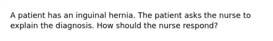 A patient has an inguinal hernia. The patient asks the nurse to explain the diagnosis. How should the nurse respond?