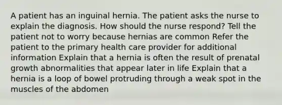 A patient has an inguinal hernia. The patient asks the nurse to explain the diagnosis. How should the nurse respond? Tell the patient not to worry because hernias are common Refer the patient to the primary health care provider for additional information Explain that a hernia is often the result of prenatal growth abnormalities that appear later in life Explain that a hernia is a loop of bowel protruding through a weak spot in the muscles of the abdomen