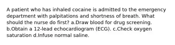 A patient who has inhaled cocaine is admitted to the emergency department with palpitations and shortness of breath. What should the nurse do first? a.Draw blood for drug screening. b.Obtain a 12-lead echocardiogram (ECG). c.Check oxygen saturation d.Infuse normal saline.