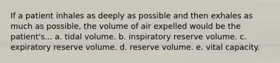 If a patient inhales as deeply as possible and then exhales as much as possible, the volume of air expelled would be the patient's... a. tidal volume. b. inspiratory reserve volume. c. expiratory reserve volume. d. reserve volume. e. vital capacity.