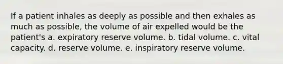 If a patient inhales as deeply as possible and then exhales as much as possible, the volume of air expelled would be the patient's a. expiratory reserve volume. b. tidal volume. c. vital capacity. d. reserve volume. e. inspiratory reserve volume.