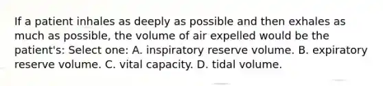 If a patient inhales as deeply as possible and then exhales as much as possible, the volume of air expelled would be the patient's: Select one: A. inspiratory reserve volume. B. expiratory reserve volume. C. vital capacity. D. tidal volume.