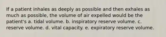 If a patient inhales as deeply as possible and then exhales as much as possible, the volume of air expelled would be the patient's a. tidal volume. b. inspiratory reserve volume. c. reserve volume. d. vital capacity. e. expiratory reserve volume.