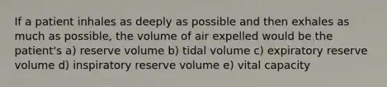 If a patient inhales as deeply as possible and then exhales as much as possible, the volume of air expelled would be the patient's a) reserve volume b) tidal volume c) expiratory reserve volume d) inspiratory reserve volume e) vital capacity