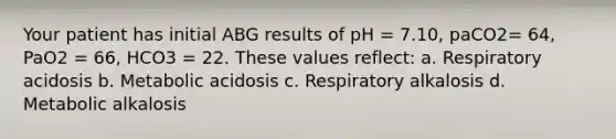 Your patient has initial ABG results of pH = 7.10, paCO2= 64, PaO2 = 66, HCO3 = 22. These values reflect: a. Respiratory acidosis b. Metabolic acidosis c. Respiratory alkalosis d. Metabolic alkalosis