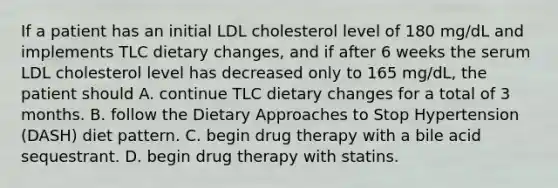 If a patient has an initial LDL cholesterol level of 180 mg/dL and implements TLC dietary changes, and if after 6 weeks the serum LDL cholesterol level has decreased only to 165 mg/dL, the patient should A. continue TLC dietary changes for a total of 3 months. B. follow the Dietary Approaches to Stop Hypertension (DASH) diet pattern. C. begin drug therapy with a bile acid sequestrant. D. begin drug therapy with statins.