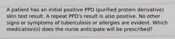 A patient has an initial positive PPD (purified protein derivative) skin test result. A repeat PPD's result is also positive. No other signs or symptoms of tuberculosis or allergies are evident. Which medication(s) does the nurse anticipate will be prescribed?