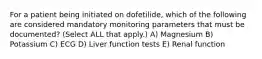 For a patient being initiated on dofetilide, which of the following are considered mandatory monitoring parameters that must be documented? (Select ALL that apply.) A) Magnesium B) Potassium C) ECG D) Liver function tests E) Renal function