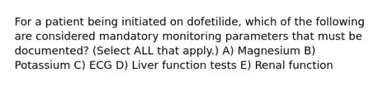 For a patient being initiated on dofetilide, which of the following are considered mandatory monitoring parameters that must be documented? (Select ALL that apply.) A) Magnesium B) Potassium C) ECG D) Liver function tests E) Renal function