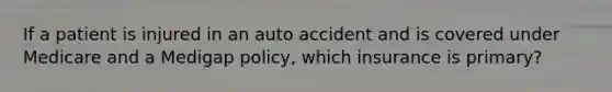 If a patient is injured in an auto accident and is covered under Medicare and a Medigap policy, which insurance is primary?