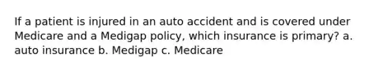 If a patient is injured in an auto accident and is covered under Medicare and a Medigap policy, which insurance is primary? a. auto insurance b. Medigap c. Medicare