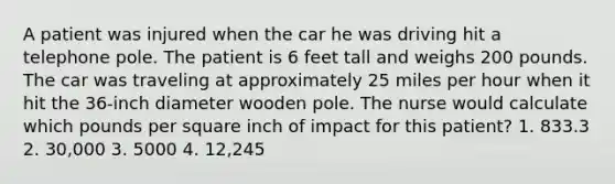 A patient was injured when the car he was driving hit a telephone pole. The patient is 6 feet tall and weighs 200 pounds. The car was traveling at approximately 25 miles per hour when it hit the 36-inch diameter wooden pole. The nurse would calculate which pounds per square inch of impact for this patient? 1. 833.3 2. 30,000 3. 5000 4. 12,245