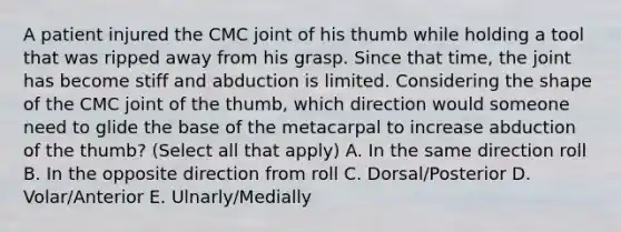 A patient injured the CMC joint of his thumb while holding a tool that was ripped away from his grasp. Since that time, the joint has become stiff and abduction is limited. Considering the shape of the CMC joint of the thumb, which direction would someone need to glide the base of the metacarpal to increase abduction of the thumb? (Select all that apply) A. In the same direction roll B. In the opposite direction from roll C. Dorsal/Posterior D. Volar/Anterior E. Ulnarly/Medially