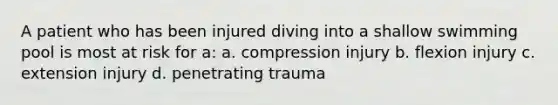 A patient who has been injured diving into a shallow swimming pool is most at risk for a: a. compression injury b. flexion injury c. extension injury d. penetrating trauma