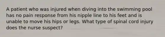 A patient who was injured when diving into the swimming pool has no pain response from his nipple line to his feet and is unable to move his hips or legs. What type of spinal cord injury does the nurse suspect?