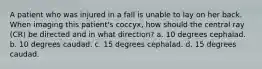 A patient who was injured in a fall is unable to lay on her back. When imaging this patient's coccyx, how should the central ray (CR) be directed and in what direction? a. 10 degrees cephalad. b. 10 degrees caudad. c. 15 degrees cephalad. d. 15 degrees caudad.