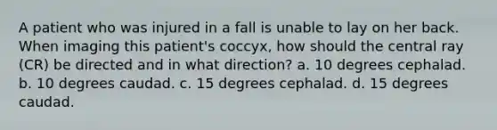 A patient who was injured in a fall is unable to lay on her back. When imaging this patient's coccyx, how should the central ray (CR) be directed and in what direction? a. 10 degrees cephalad. b. 10 degrees caudad. c. 15 degrees cephalad. d. 15 degrees caudad.