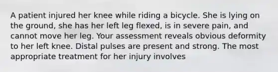 A patient injured her knee while riding a bicycle. She is lying on the ground, she has her left leg flexed, is in severe pain, and cannot move her leg. Your assessment reveals obvious deformity to her left knee. Distal pulses are present and strong. The most appropriate treatment for her injury involves