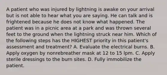 A patient who was injured by lightning is awake on your arrival but is not able to hear what you are saying. He can talk and is frightened because he does not know what happened. The patient was in a picnic area at a park and was thrown several feet to the ground when the lightning struck near him. Which of the following steps has the HIGHEST priority in this​ patient's assessment and​ treatment? A. Evaluate the electrical burns. B. Apply oxygen by nonrebreather mask at 12 to 15 lpm. C. Apply sterile dressings to the burn sites. D. Fully immobilize the patient.