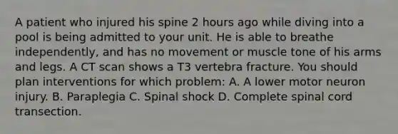 A patient who injured his spine 2 hours ago while diving into a pool is being admitted to your unit. He is able to breathe independently, and has no movement or muscle tone of his arms and legs. A CT scan shows a T3 vertebra fracture. You should plan interventions for which problem: A. A lower motor neuron injury. B. Paraplegia C. Spinal shock D. Complete spinal cord transection.