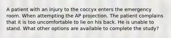 A patient with an injury to the coccyx enters the emergency room. When attempting the AP projection. The patient complains that it is too uncomfortable to lie on his back. He is unable to stand. What other options are available to complete the study?