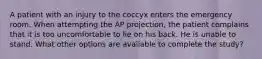 A patient with an injury to the coccyx enters the emergency room. When attempting the AP projection, the patient complains that it is too uncomfortable to lie on his back. He is unable to stand. What other options are available to complete the study?