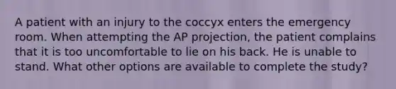 A patient with an injury to the coccyx enters the emergency room. When attempting the AP projection, the patient complains that it is too uncomfortable to lie on his back. He is unable to stand. What other options are available to complete the study?