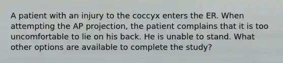 A patient with an injury to the coccyx enters the ER. When attempting the AP projection, the patient complains that it is too uncomfortable to lie on his back. He is unable to stand. What other options are available to complete the study?