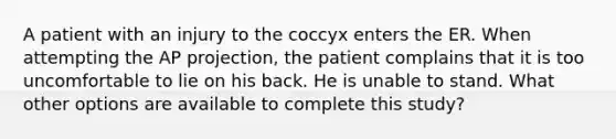 A patient with an injury to the coccyx enters the ER. When attempting the AP projection, the patient complains that it is too uncomfortable to lie on his back. He is unable to stand. What other options are available to complete this study?