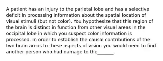 A patient has an injury to the parietal lobe and has a selective deficit in processing information about the spatial location of visual stimuli (but not color). You hypothesize that this region of the brain is distinct in function from other visual areas in the occipital lobe in which you suspect color information is processed. In order to establish the causal contributions of the two brain areas to these aspects of vision you would need to find another person who had damage to the_______.