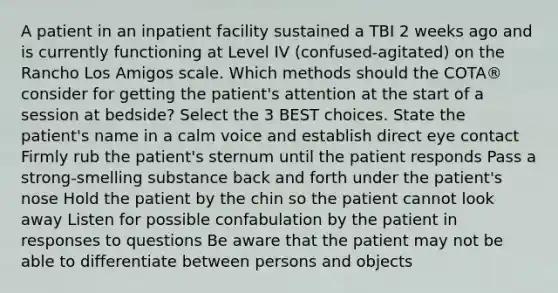 A patient in an inpatient facility sustained a TBI 2 weeks ago and is currently functioning at Level IV (confused-agitated) on the Rancho Los Amigos scale. Which methods should the COTA® consider for getting the patient's attention at the start of a session at bedside? Select the 3 BEST choices. State the patient's name in a calm voice and establish direct eye contact Firmly rub the patient's sternum until the patient responds Pass a strong-smelling substance back and forth under the patient's nose Hold the patient by the chin so the patient cannot look away Listen for possible confabulation by the patient in responses to questions Be aware that the patient may not be able to differentiate between persons and objects