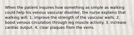 When the patient inquires how something as simple as walking could help his venous vascular disorder, the nurse explains that walking will: 1. improve the strength of the vascular walls. 2. boost venous circulation through leg muscle activity. 3. increase cardiac output. 4. clear plaques from the veins.