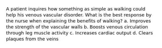 A patient inquires how something as simple as walking could help his venous vascular disorder. What is the best response by the nurse when explaining the benefits of walking? a. Improves the strength of the vascular walls b. Boosts venous circulation through leg muscle activity c. Increases cardiac output d. Clears plaques from the veins